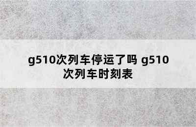 g510次列车停运了吗 g510次列车时刻表